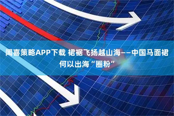 闻喜策略APP下载 裙裾飞扬越山海——中国马面裙何以出海“圈粉”