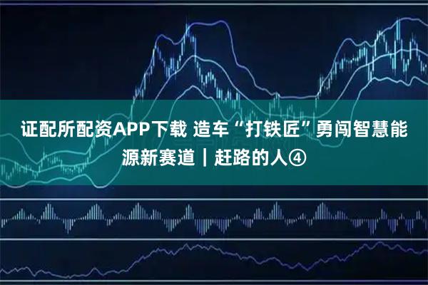 证配所配资APP下载 造车“打铁匠”勇闯智慧能源新赛道｜赶路的人④