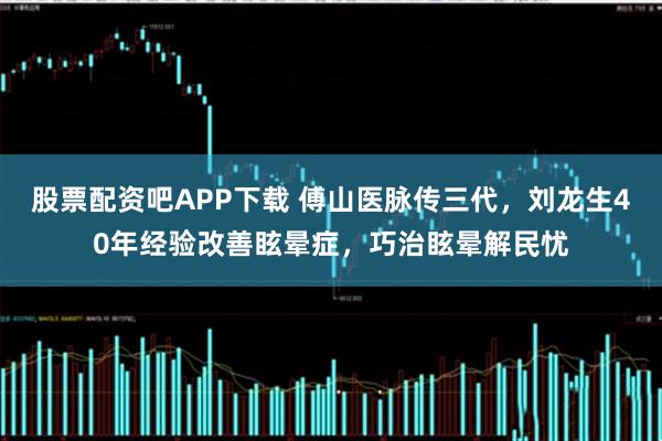 股票配资吧APP下载 傅山医脉传三代，刘龙生40年经验改善眩晕症，巧治眩晕解民忧