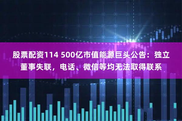 股票配资114 500亿市值能源巨头公告:独立董事失联,电话、微信等均无法取得联系