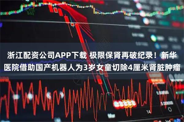 浙江配资公司APP下载 极限保肾再破纪录！新华医院借助国产机器人为3岁女童切除4厘米肾脏肿瘤