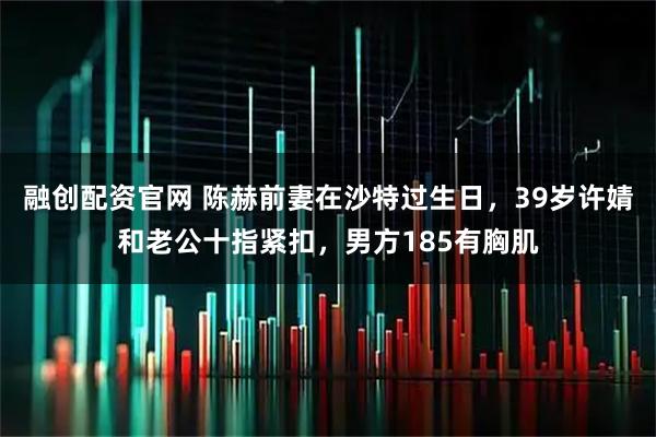 融创配资官网 陈赫前妻在沙特过生日,39岁许婧和老公十指紧扣,男方185有胸肌