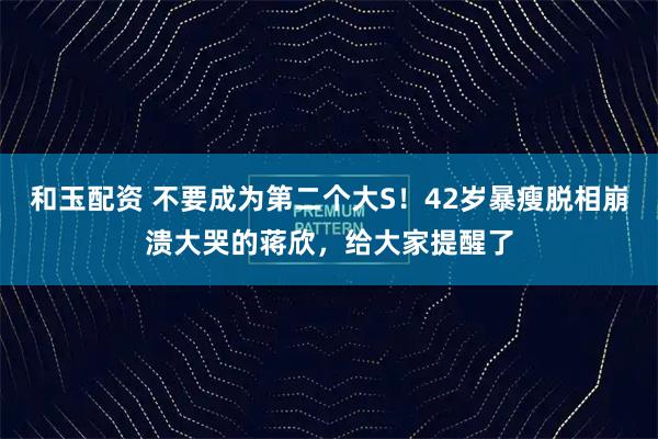 和玉配资 不要成为第二个大S！42岁暴瘦脱相崩溃大哭的蒋欣，给大家提醒了