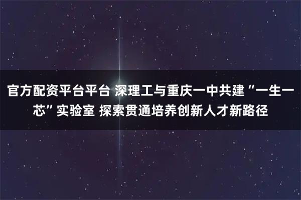 官方配资平台平台 深理工与重庆一中共建“一生一芯”实验室 探索贯通培养创新人才新路径