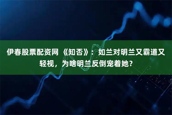 伊春股票配资网 《知否》：如兰对明兰又霸道又轻视，为啥明兰反倒宠着她？