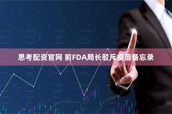 思考配资官网 前FDA局长驳斥疫苗备忘录