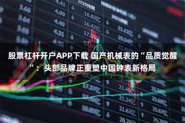 股票杠杆开户APP下载 国产机械表的“品质觉醒”：头部品牌正重塑中国钟表新格局
