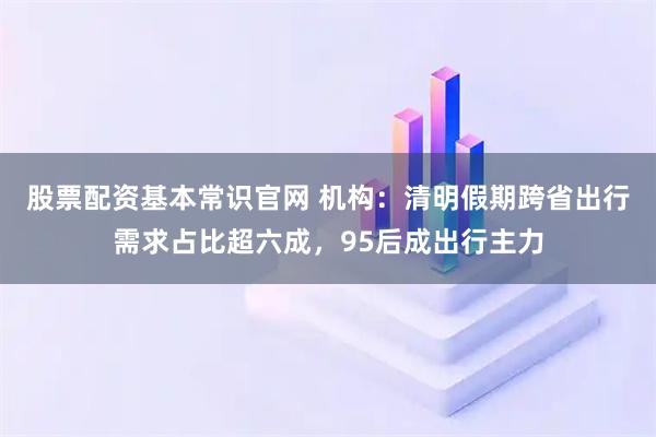 股票配资基本常识官网 机构：清明假期跨省出行需求占比超六成，95后成出行主力