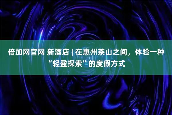 倍加网官网 新酒店 | 在惠州茶山之间，体验一种“轻盈探索”的度假方式