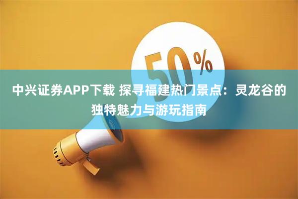 中兴证券APP下载 探寻福建热门景点：灵龙谷的独特魅力与游玩指南