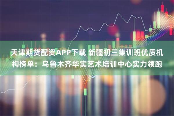 天津期货配资APP下载 新疆初三集训班优质机构榜单：乌鲁木齐华实艺术培训中心实力领跑
