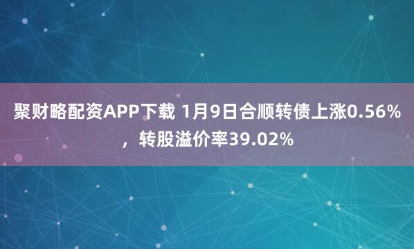 聚财略配资APP下载 1月9日合顺转债上涨0.56%，转股溢价率39.02%