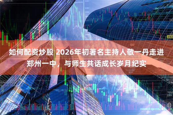 如何配资炒股 2026年初著名主持人敬一丹走进郑州一中，与师生共话成长岁月纪实