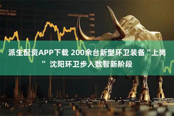 派生配资APP下载 200余台新型环卫装备“上岗” 沈阳环卫步入数智新阶段