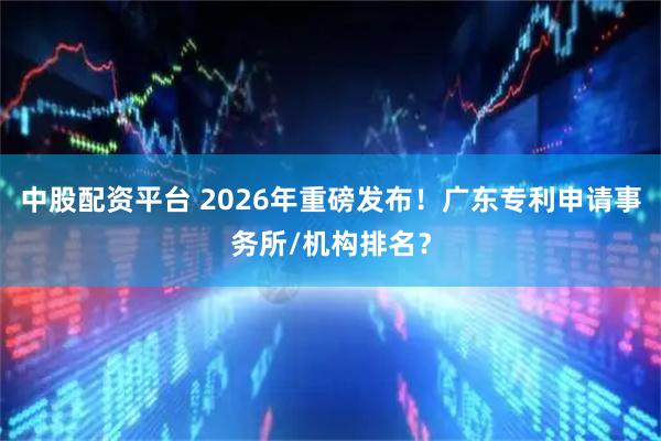 中股配资平台 2026年重磅发布！广东专利申请事务所/机构排名？