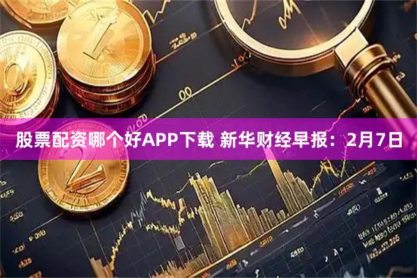股票配资哪个好APP下载 新华财经早报：2月7日