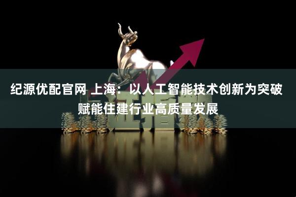 纪源优配官网 上海：以人工智能技术创新为突破 赋能住建行业高质量发展