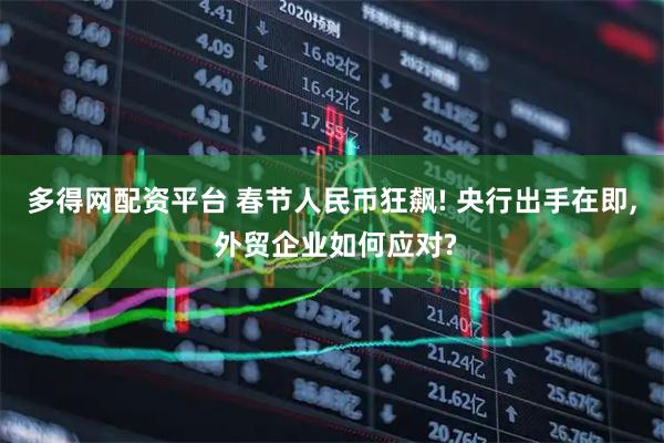 多得网配资平台 春节人民币狂飙! 央行出手在即, 外贸企业如何应对?