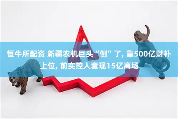 恒牛所配资 新疆农机巨头“倒”了, 靠500亿财补上位, 前实控人套现15亿离场