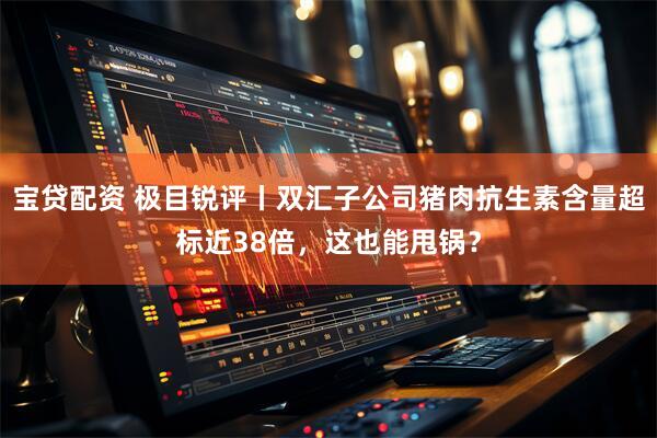 宝贷配资 极目锐评丨双汇子公司猪肉抗生素含量超标近38倍，这也能甩锅？