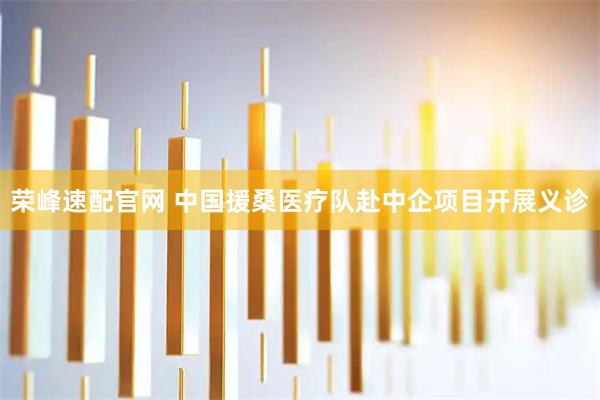 荣峰速配官网 中国援桑医疗队赴中企项目开展义诊