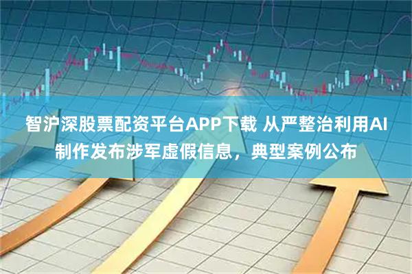 智沪深股票配资平台APP下载 从严整治利用AI制作发布涉军虚假信息,典型案例公布