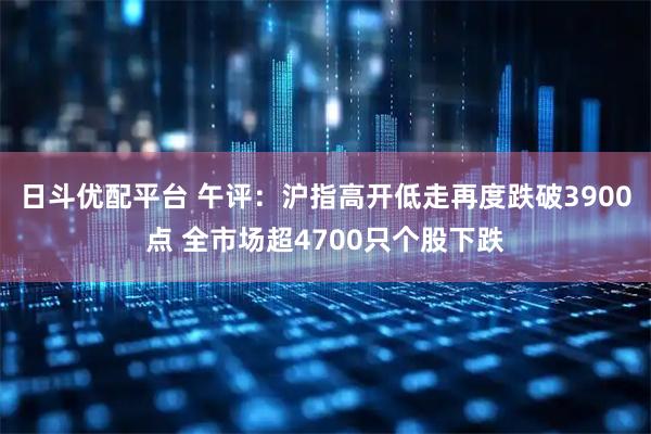 日斗优配平台 午评：沪指高开低走再度跌破3900点 全市场超4700只个股下跌