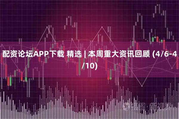 配资论坛APP下载 精选 | 本周重大资讯回顾 (4/6-4/10)