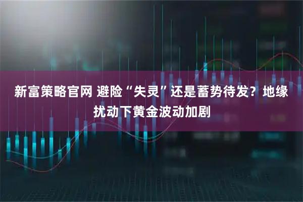 新富策略官网 避险“失灵”还是蓄势待发？地缘扰动下黄金波动加剧