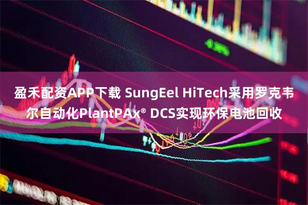 盈禾配资APP下载 SungEel HiTech采用罗克韦尔自动化PlantPAx® DCS实现环保电池回收