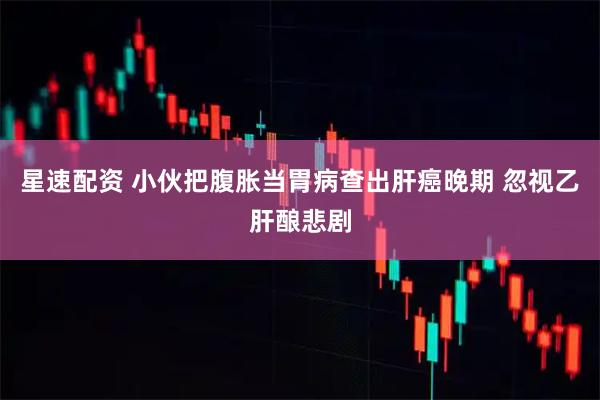 星速配资 小伙把腹胀当胃病查出肝癌晚期 忽视乙肝酿悲剧