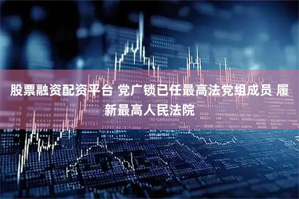 股票融资配资平台 党广锁已任最高法党组成员 履新最高人民法院