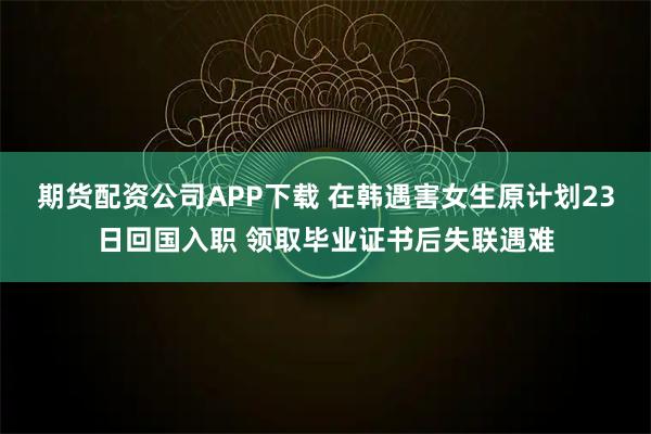 期货配资公司APP下载 在韩遇害女生原计划23日回国入职 领取毕业证书后失联遇难