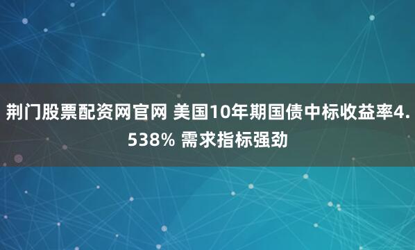 荆门股票配资网官网 美国10年期国债中标收益率4.538% 需求指标强劲