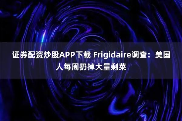 证券配资炒股APP下载 Frigidaire调查：美国人每周扔掉大量剩菜